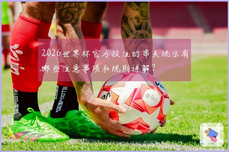 2026世界杯官方投注的串关玩法有哪些注意事项和规则详解？