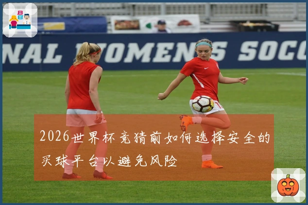 2026世界杯竞猜前如何选择安全的买球平台以避免风险